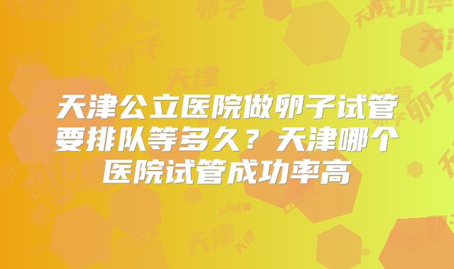 天津公立医院做卵子试管要排队等多久？天津哪个医院试管成功率高