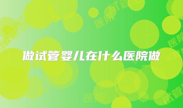 做试管婴儿在什么医院做