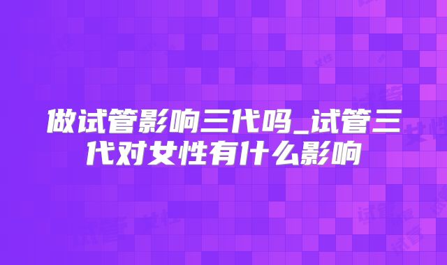 做试管影响三代吗_试管三代对女性有什么影响