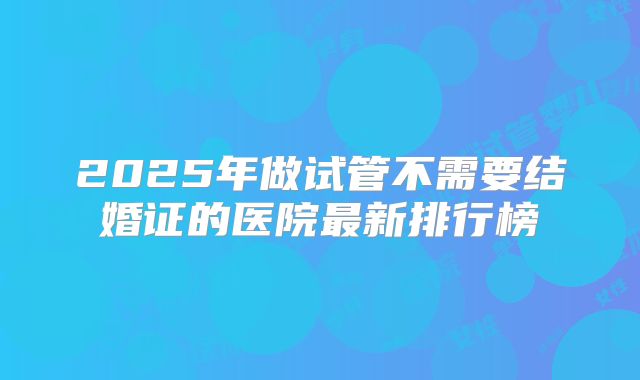 2025年做试管不需要结婚证的医院最新排行榜