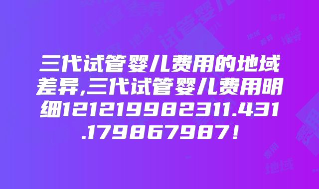 三代试管婴儿费用的地域差异,三代试管婴儿费用明细121219982311.431.179867987!