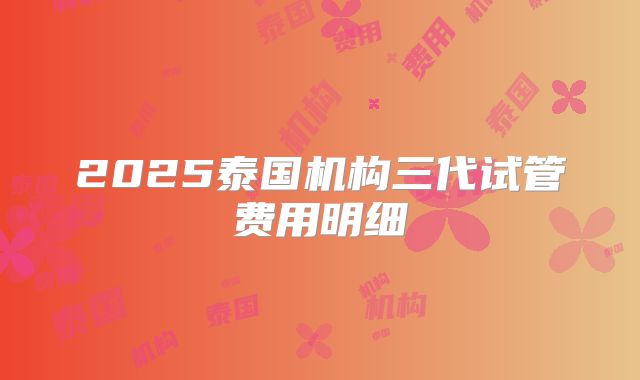 2025泰国机构三代试管费用明细