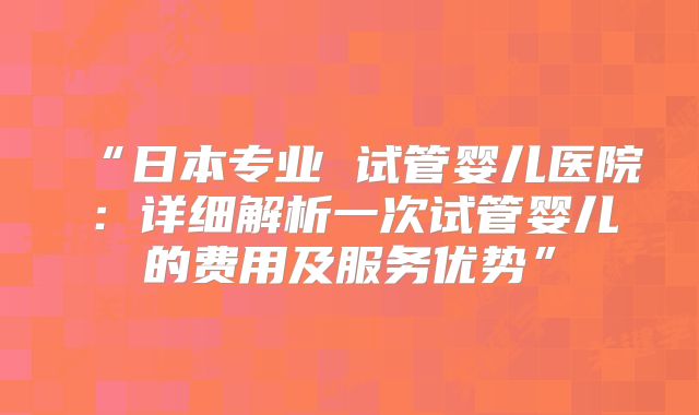 “日本专业 试管婴儿医院：详细解析一次试管婴儿的费用及服务优势”