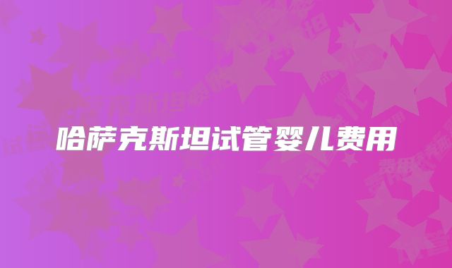哈萨克斯坦试管婴儿费用