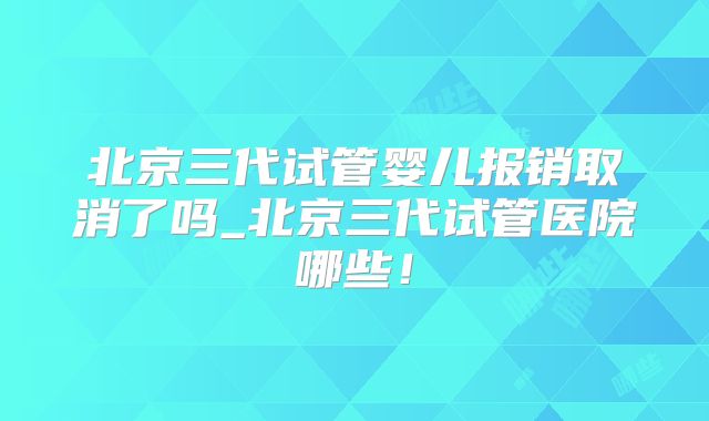 北京三代试管婴儿报销取消了吗_北京三代试管医院哪些！