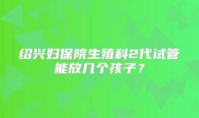 绍兴妇保院生殖科2代试管能放几个孩子？