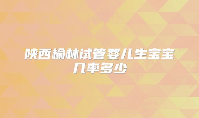 陕西榆林试管婴儿生宝宝几率多少