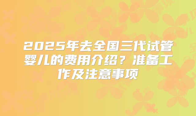 2025年去全国三代试管婴儿的费用介绍？准备工作及注意事项