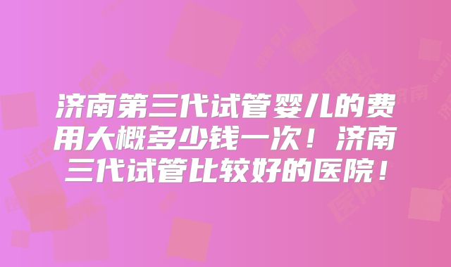 济南第三代试管婴儿的费用大概多少钱一次！济南三代试管比较好的医院！