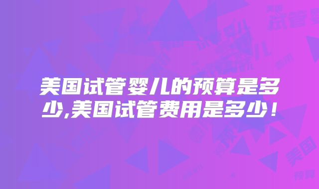 美国试管婴儿的预算是多少,美国试管费用是多少！