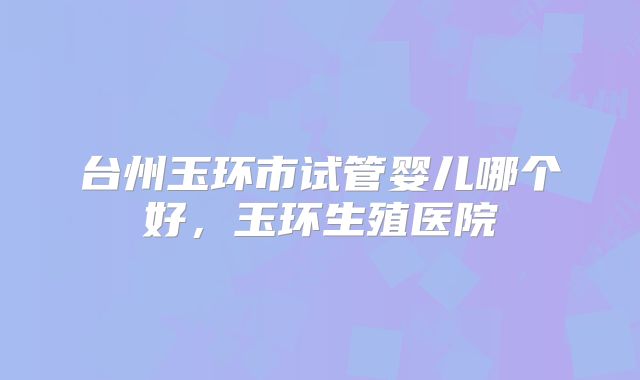 台州玉环市试管婴儿哪个好,玉环生殖医院