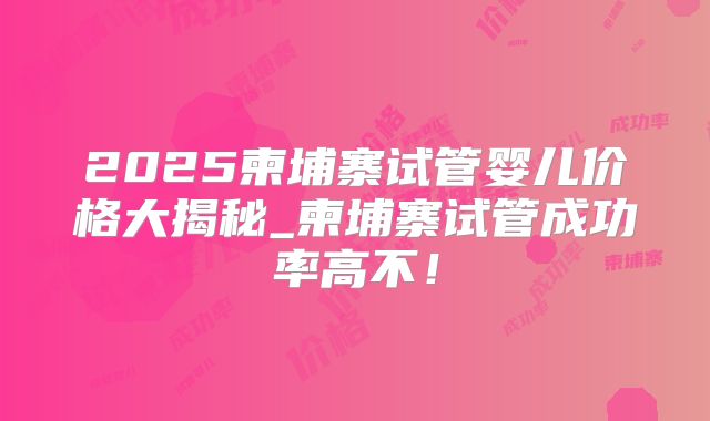 2025柬埔寨试管婴儿价格大揭秘_柬埔寨试管成功率高不！