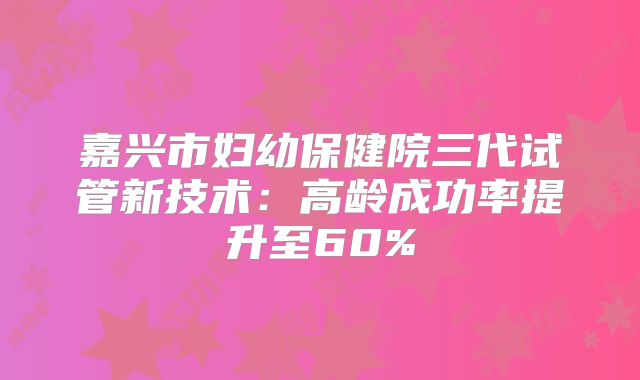 嘉兴市妇幼保健院三代试管新技术：高龄成功率提升至60%