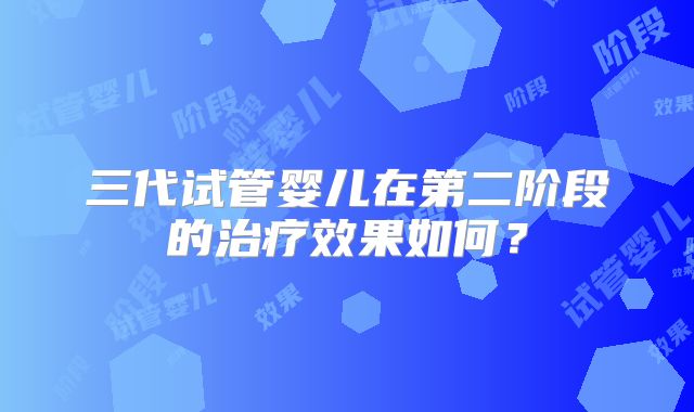 三代试管婴儿在第二阶段的治疗效果如何?