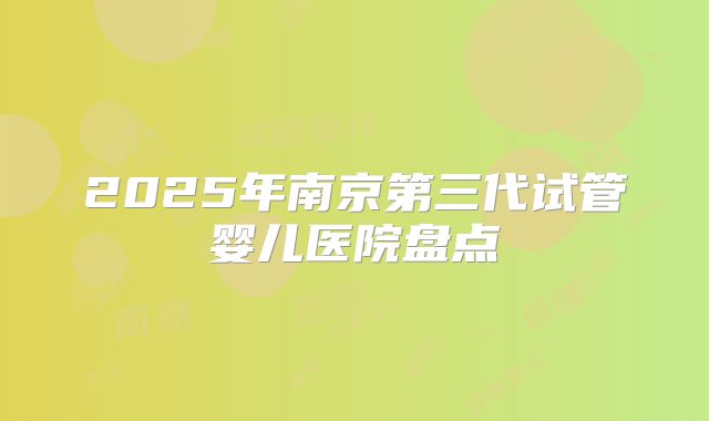2025年南京第三代试管婴儿医院盘点