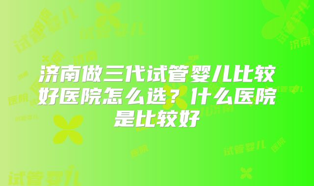 济南做三代试管婴儿比较好医院怎么选？什么医院是比较好