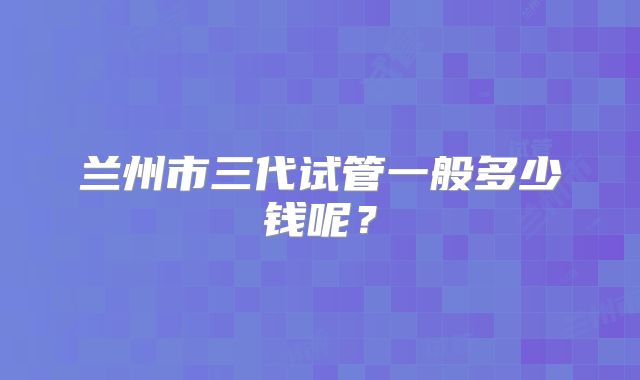 兰州市三代试管一般多少钱呢？