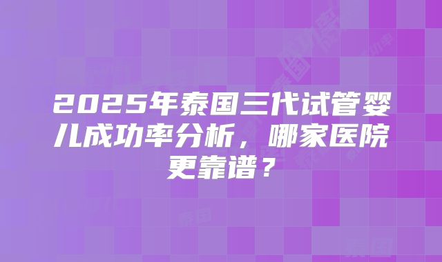 2025年泰国三代试管婴儿成功率分析，哪家医院更靠谱？