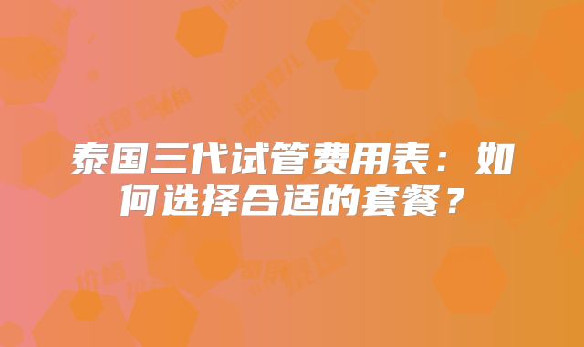 泰国三代试管费用表：如何选择合适的套餐？