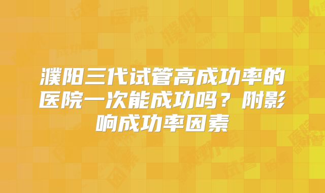 濮阳三代试管高成功率的医院一次能成功吗?附影响成功率因素