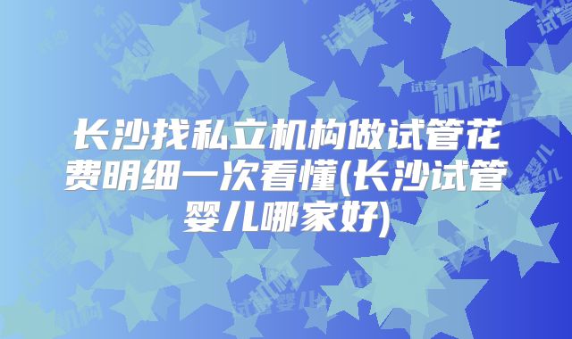 长沙找私立机构做试管花费明细一次看懂(长沙试管婴儿哪家好)
