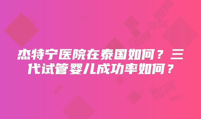 杰特宁医院在泰国如何？三代试管婴儿成功率如何？
