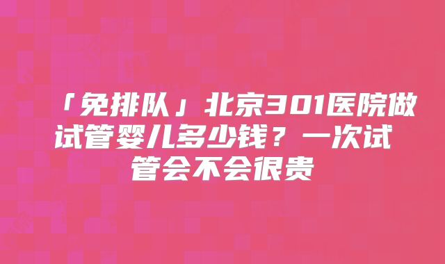 「免排队」北京301医院做试管婴儿多少钱？一次试管会不会很贵