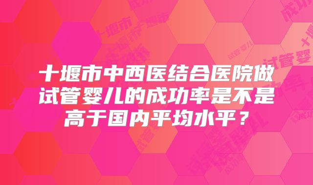 十堰市中西医结合医院做试管婴儿的成功率是不是高于国内平均水平？