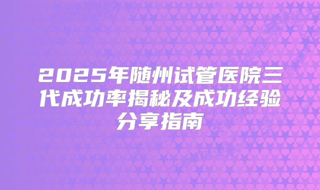 2025年随州试管医院三代成功率揭秘及成功经验分享指南