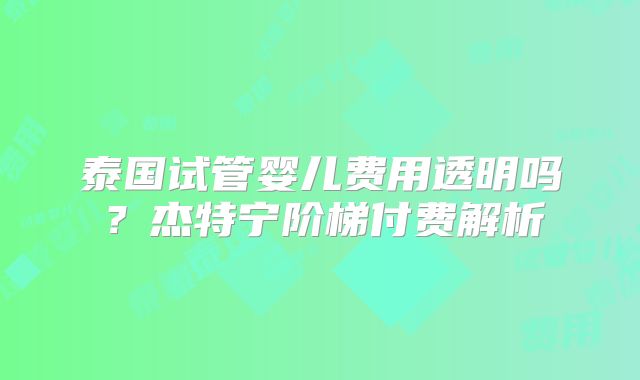 泰国试管婴儿费用透明吗？杰特宁阶梯付费解析