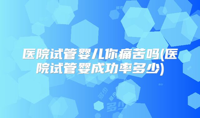 医院试管婴儿你痛苦吗(医院试管婴成功率多少)