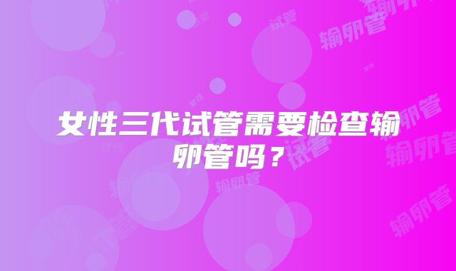 女性三代试管需要检查输卵管吗？