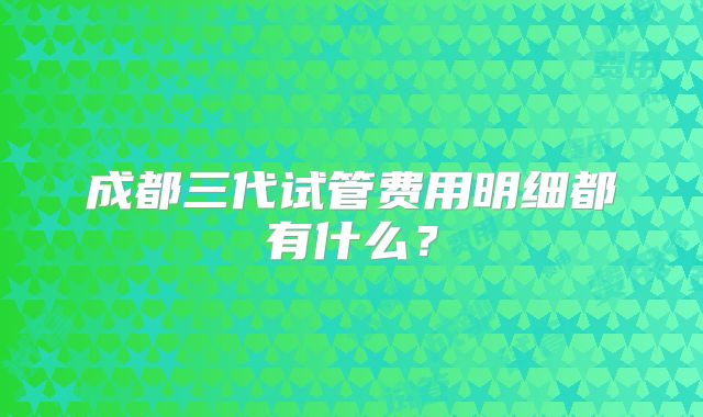 成都三代试管费用明细都有什么？