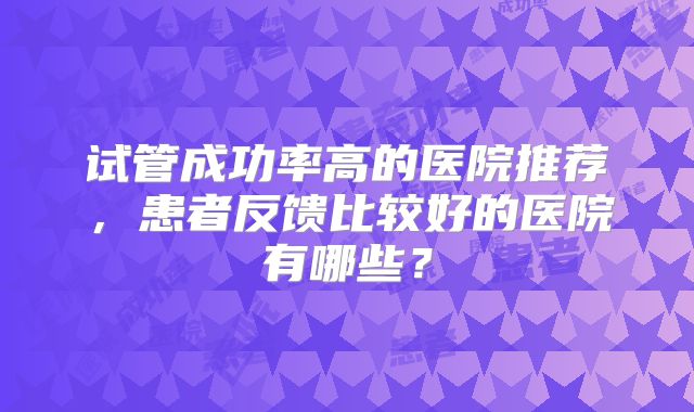 试管成功率高的医院推荐，患者反馈比较好的医院有哪些？