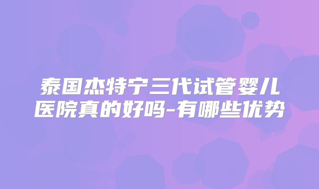 泰国杰特宁三代试管婴儿医院真的好吗-有哪些优势