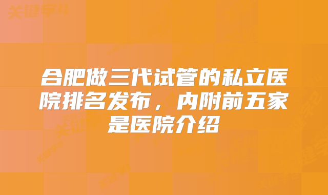 合肥做三代试管的私立医院排名发布，内附前五家是医院介绍