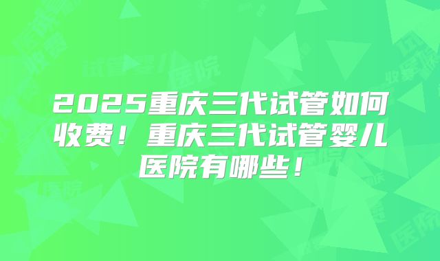2025重庆三代试管如何收费！重庆三代试管婴儿医院有哪些！