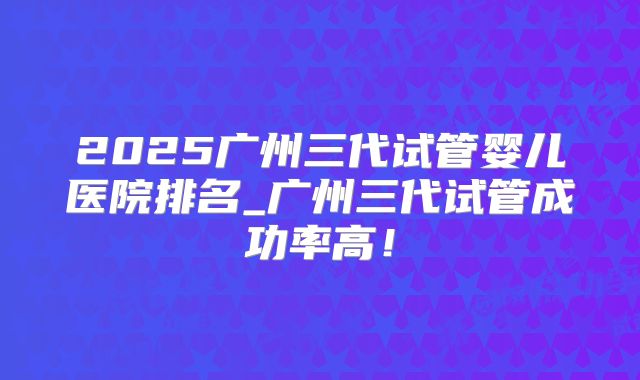 2025广州三代试管婴儿医院排名_广州三代试管成功率高！