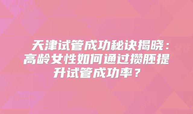 ‌天津试管成功秘诀揭晓：高龄女性如何通过攒胚提升试管成功率？