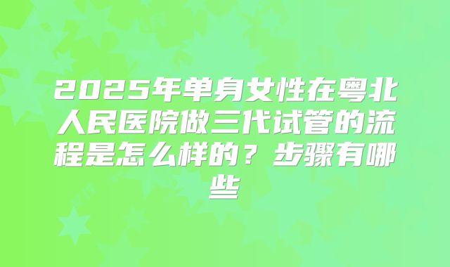 2025年单身女性在粤北人民医院做三代试管的流程是怎么样的?步骤有哪些