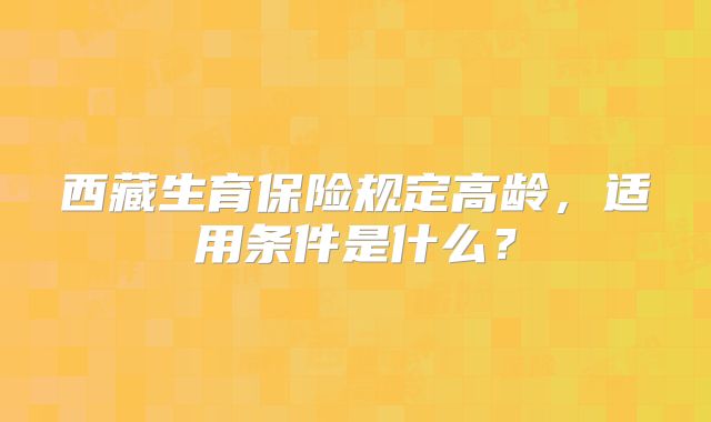 西藏生育保险规定高龄，适用条件是什么？