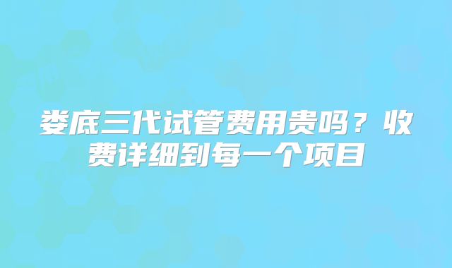 娄底三代试管费用贵吗?收费详细到每一个项目