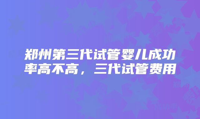 郑州第三代试管婴儿成功率高不高,三代试管费用