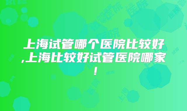 上海试管哪个医院比较好,上海比较好试管医院哪家!