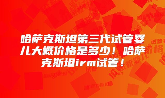 哈萨克斯坦第三代试管婴儿大概价格是多少！哈萨克斯坦irm试管！