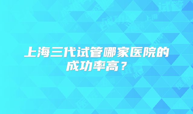 上海三代试管哪家医院的成功率高?