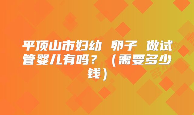 平顶山市妇幼 卵子 做试管婴儿有吗？（需要多少钱）
