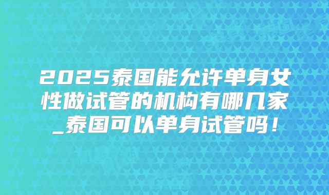 2025泰国能允许单身女性做试管的机构有哪几家_泰国可以单身试管吗！
