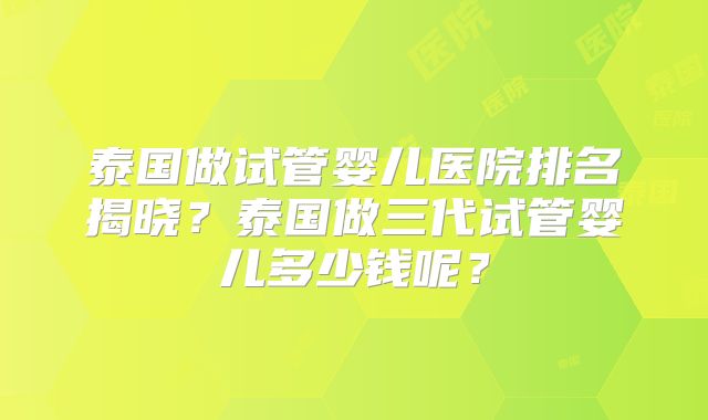 泰国做试管婴儿医院排名揭晓？泰国做三代试管婴儿多少钱呢？