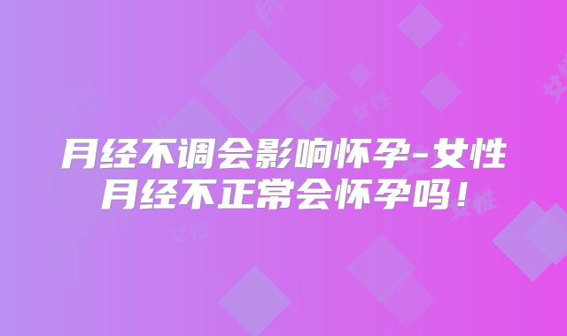 月经不调会影响怀孕-女性月经不正常会怀孕吗!
